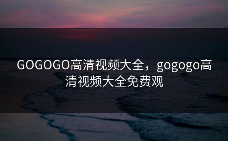 GOGOGO高清视频大全,gogogo高清视频大全免费观