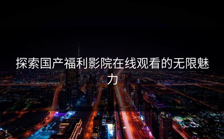探索国产福利影院在线观看的无限魅力 第1张 探索国产福利影院在线观看的无限魅力 第1张