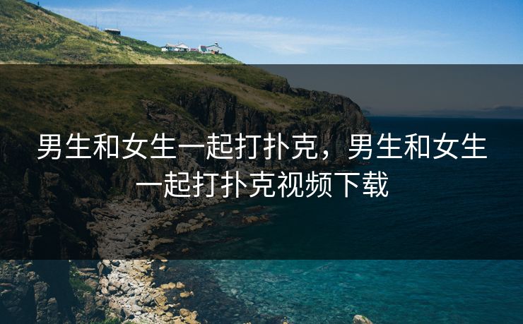 男生和女生一起打扑克，男生和女生一起打扑克视频下载