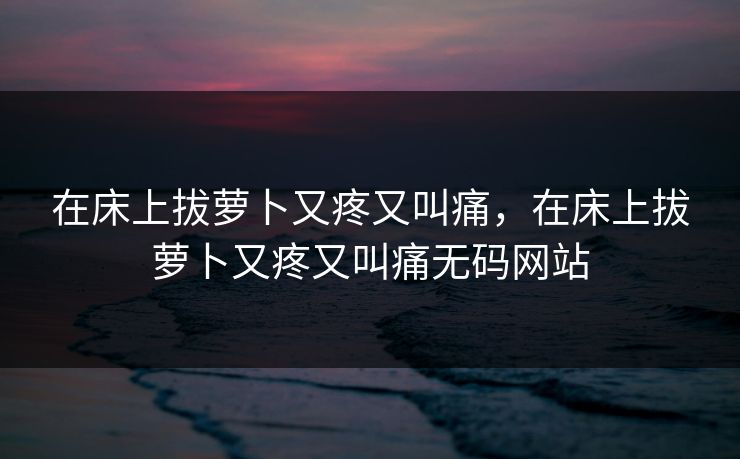 在床上拔萝卜又疼又叫痛，在床上拔萝卜又疼又叫痛无码网站