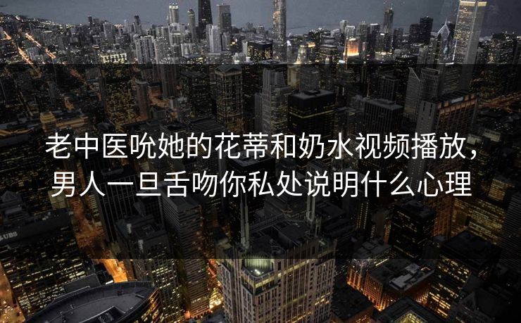 老中医吮她的花蒂和奶水视频播放，男人一旦舌吻你私处说明什么心理  第1张