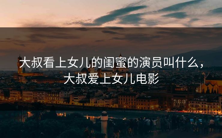 大叔看上女儿的闺蜜的演员叫什么，大叔爱上女儿电影