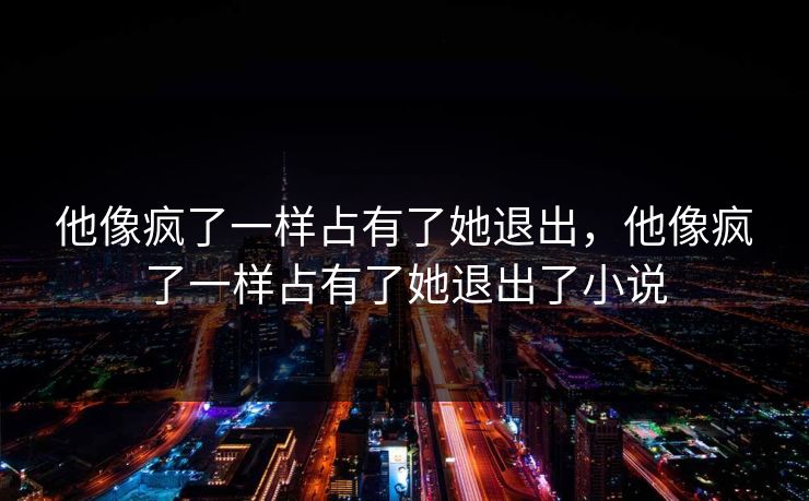 他像疯了一样占有了她退出,他像疯了一样占有了她退出了小说 第1张 他像疯了一样占有了她退出,他像疯了一样占有了她退出了小说 第1张