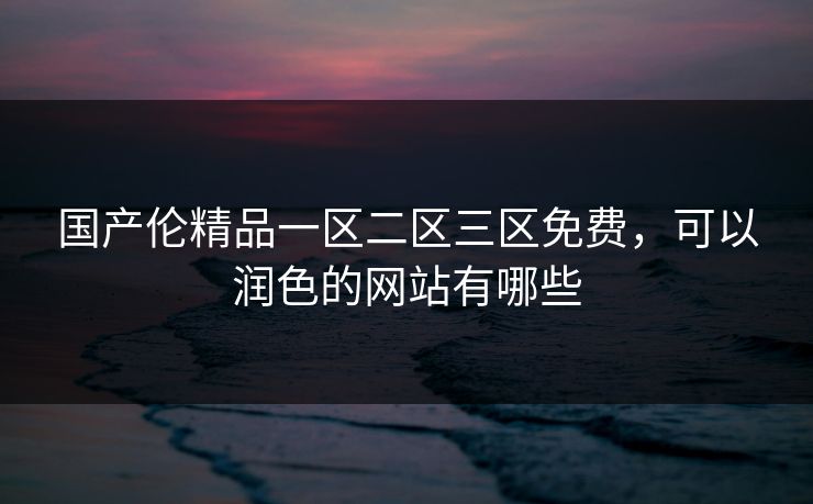 国产伦精品一区二区三区免费,可以润色的网站有哪些 第1张 国产伦精品一区二区三区免费,可以润色的网站有哪些 第1张