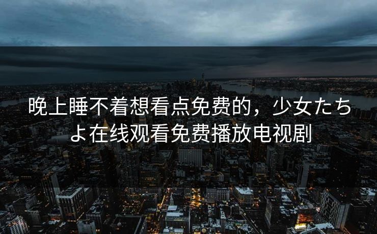 晚上睡不着想看点免费的，少女たちよ在线观看免费播放电视剧