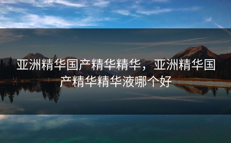 亚洲精华国产精华精华，亚洲精华国产精华精华液哪个好