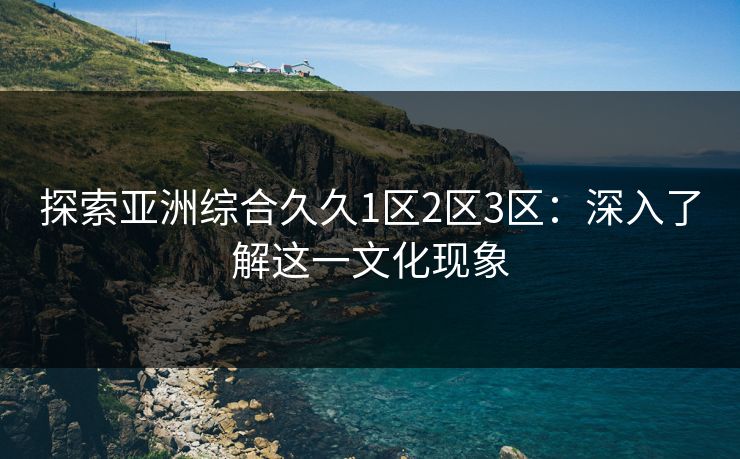 探索亚洲综合久久1区2区3区:深入了解这一文化现象