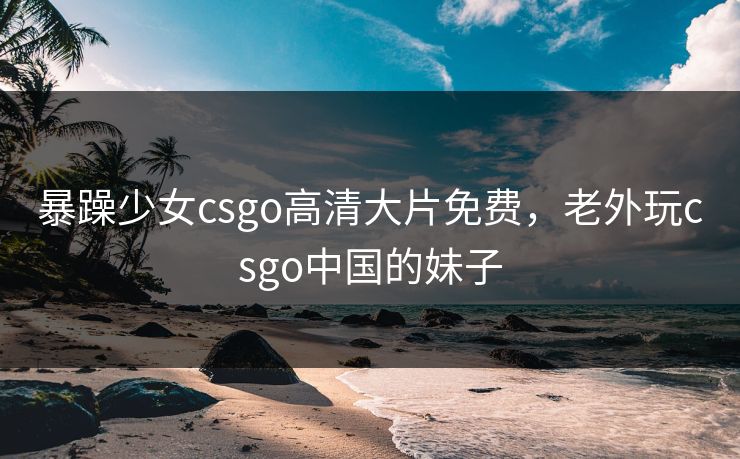 暴躁少女csgo高清大片免费,老外玩csgo中国的妹子 第1张 暴躁少女csgo高清大片免费,老外玩csgo中国的妹子 第1张