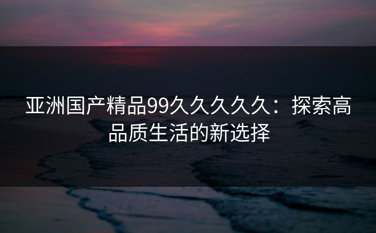 亚洲国产精品99久久久久久：探索高品质生活的新选择