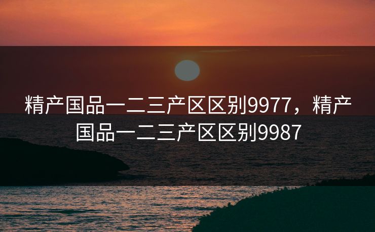 精产国品一二三产区区别9977，精产国品一二三产区区别9987  第1张