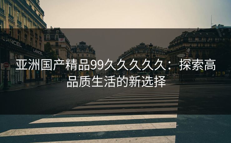 亚洲国产精品99久久久久久：探索高品质生活的新选择