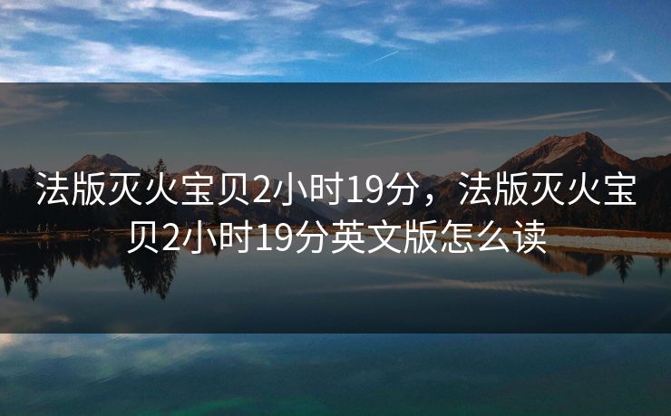 法版灭火宝贝2小时19分,法版灭火宝贝2小时19分英文版怎么读 第1张 法版灭火宝贝2小时19分,法版灭火宝贝2小时19分英文版怎么读 第1张