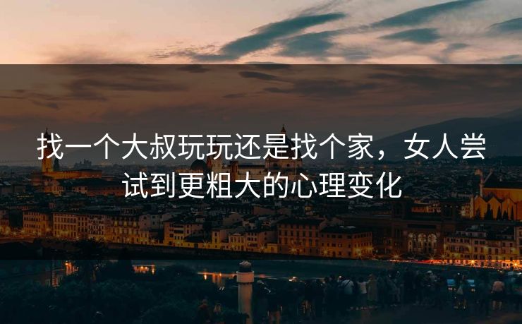 找一个大叔玩玩还是找个家，女人尝试到更粗大的心理变化
