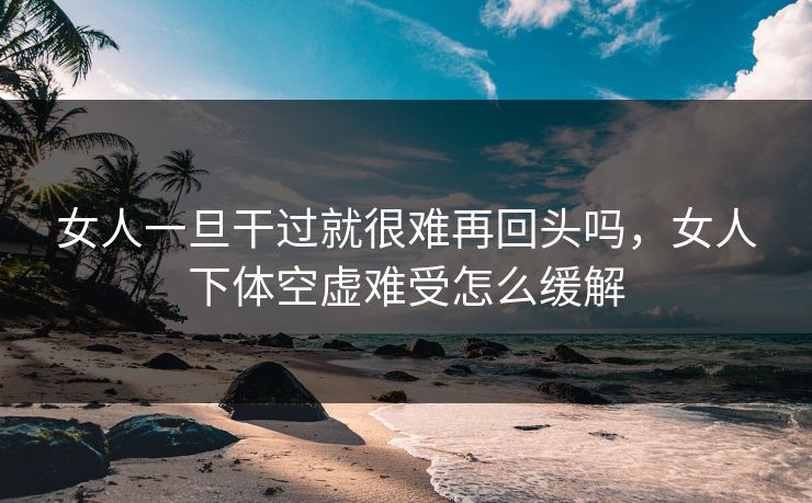 女人一旦干过就很难再回头吗,女人下体空虚难受怎么缓解 第1张 女人一旦干过就很难再回头吗,女人下体空虚难受怎么缓解 第1张