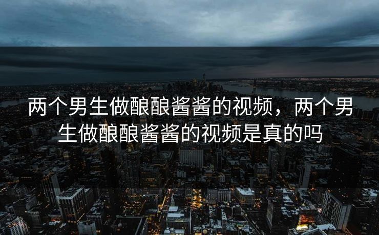 两个男生做酿酿酱酱的视频，两个男生做酿酿酱酱的视频是真的吗