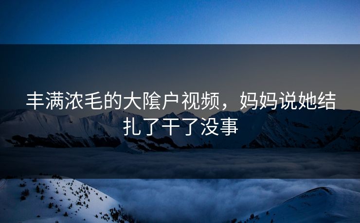 丰满浓毛的大隂户视频，妈妈说她结扎了干了没事