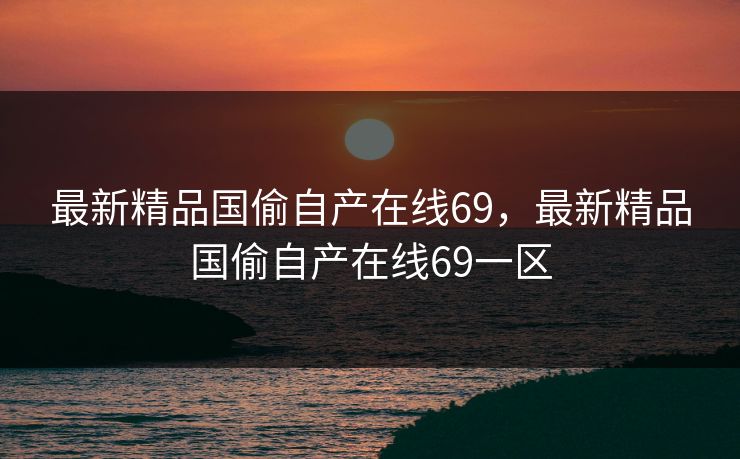最新精品国偷自产在线69，最新精品国偷自产在线69一区
