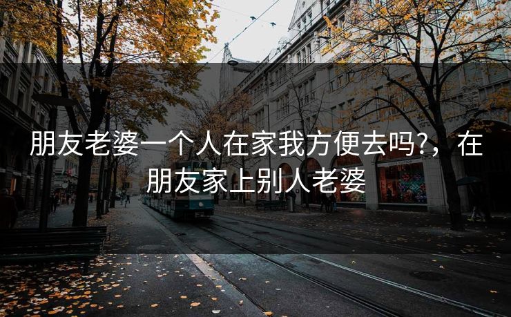 朋友老婆一个人在家我方便去吗?，在朋友家上别人老婆