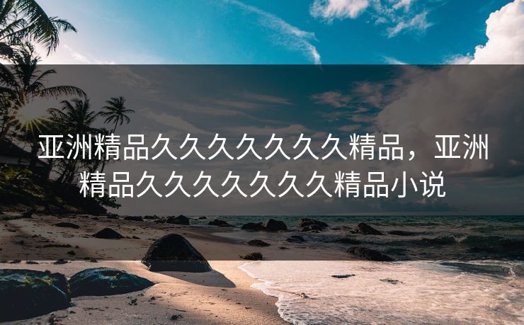 亚洲精品久久久久久久久精品，亚洲精品久久久久久久久精品小说