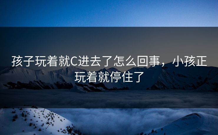孩子玩着就C进去了怎么回事，小孩正玩着就停住了