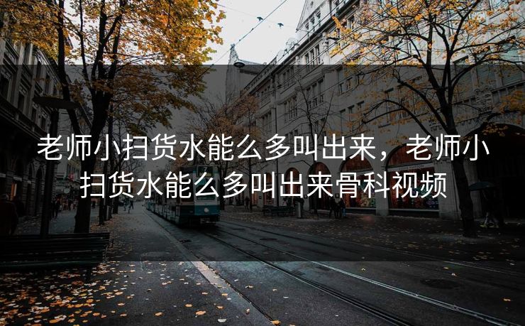 老师小扫货水能么多叫出来，老师小扫货水能么多叫出来骨科视频
