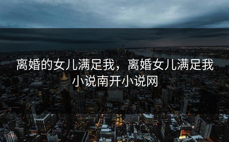 离婚的女儿满足我，离婚女儿满足我小说南开小说网