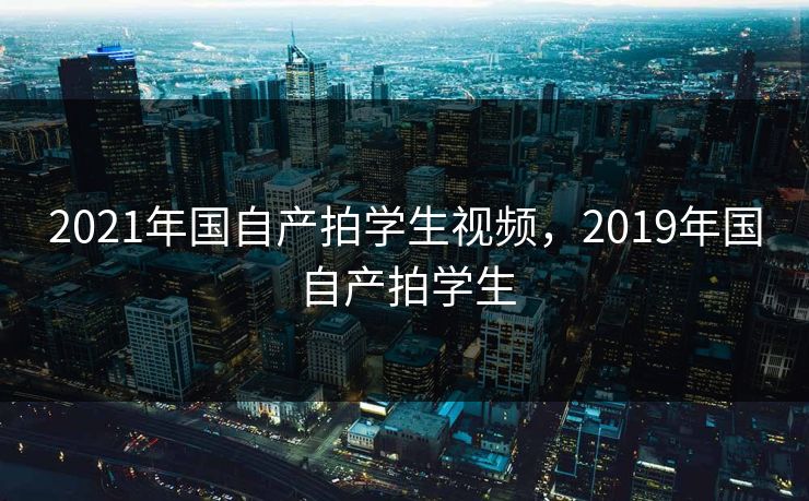 2021年国自产拍学生视频，2019年国自产拍学生  第1张