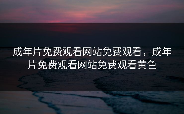 成年片免费观看网站免费观看，成年片免费观看网站免费观看黄色