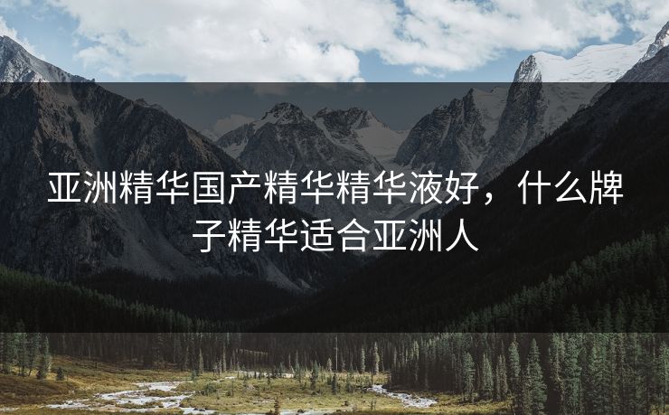 亚洲精华国产精华精华液好，什么牌子精华适合亚洲人