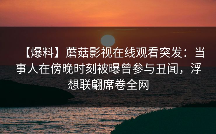 【爆料】蘑菇影视在线观看突发：当事人在傍晚时刻被曝曾参与丑闻，浮想联翩席卷全网