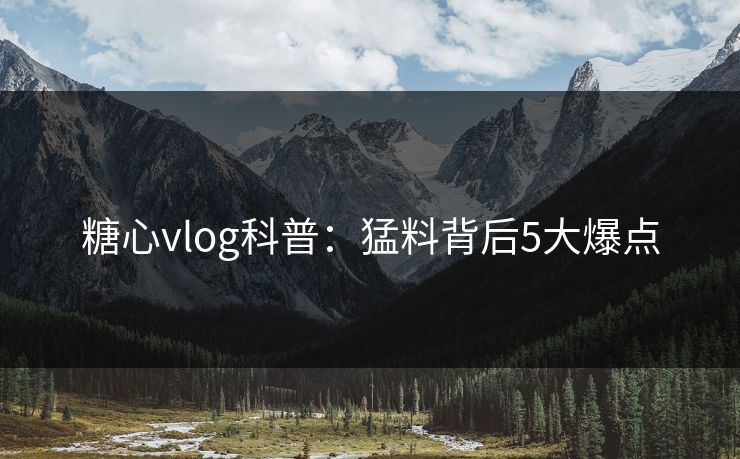 糖心vlog科普：猛料背后5大爆点