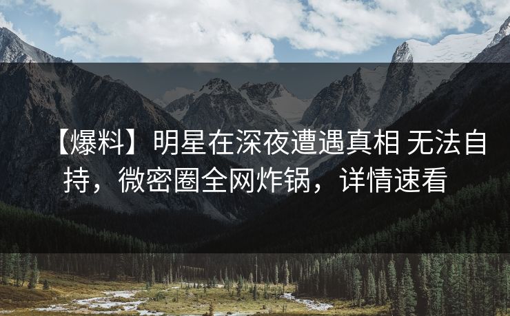 【爆料】明星在深夜遭遇真相 无法自持，微密圈全网炸锅，详情速看