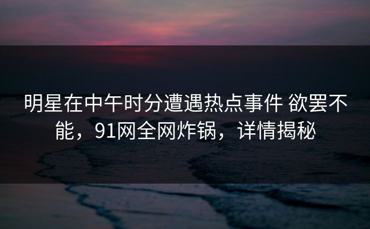 明星在中午时分遭遇热点事件 欲罢不能，91网全网炸锅，详情揭秘