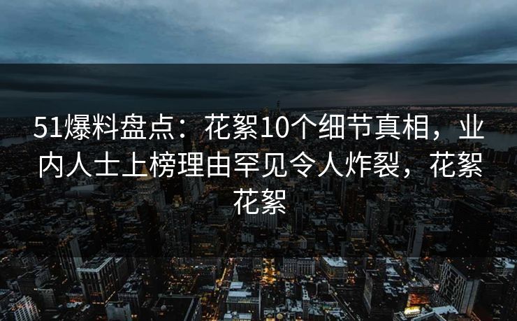 51爆料盘点：花絮10个细节真相，业内人士上榜理由罕见令人炸裂，花絮花絮