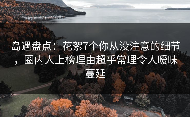 岛遇盘点：花絮7个你从没注意的细节，圈内人上榜理由超乎常理令人暧昧蔓延