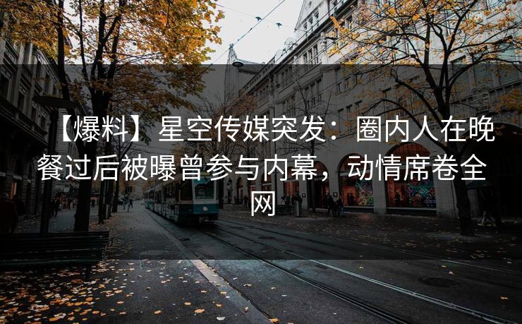【爆料】星空传媒突发：圈内人在晚餐过后被曝曾参与内幕，动情席卷全网