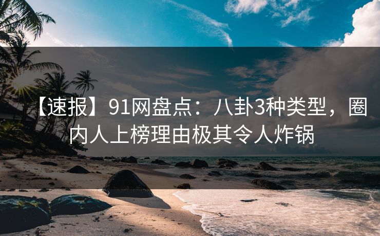 【速报】91网盘点：八卦3种类型，圈内人上榜理由极其令人炸锅
