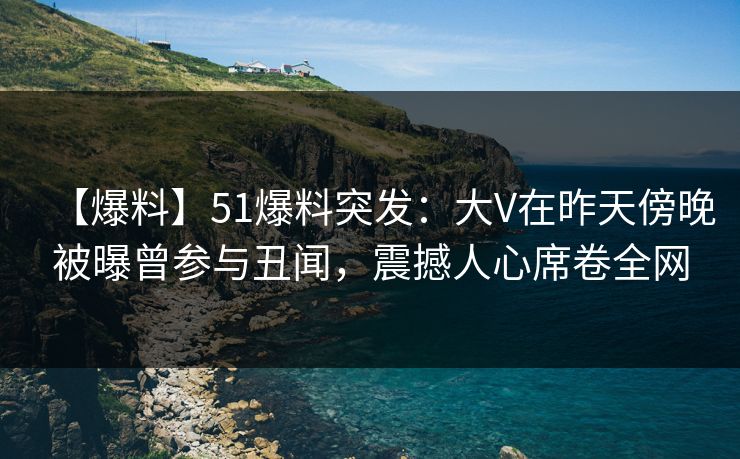 【爆料】51爆料突发：大V在昨天傍晚被曝曾参与丑闻，震撼人心席卷全网