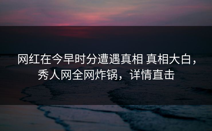 网红在今早时分遭遇真相 真相大白，秀人网全网炸锅，详情直击