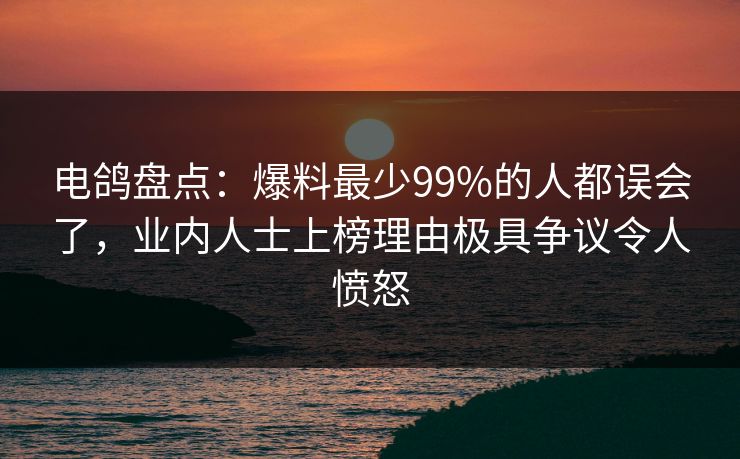 电鸽盘点：爆料最少99%的人都误会了，业内人士上榜理由极具争议令人愤怒