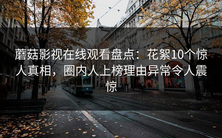 蘑菇影视在线观看盘点：花絮10个惊人真相，圈内人上榜理由异常令人震惊