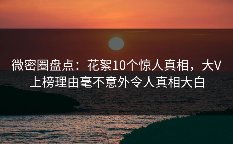 微密圈盘点：花絮10个惊人真相，大V上榜理由毫不意外令人真相大白