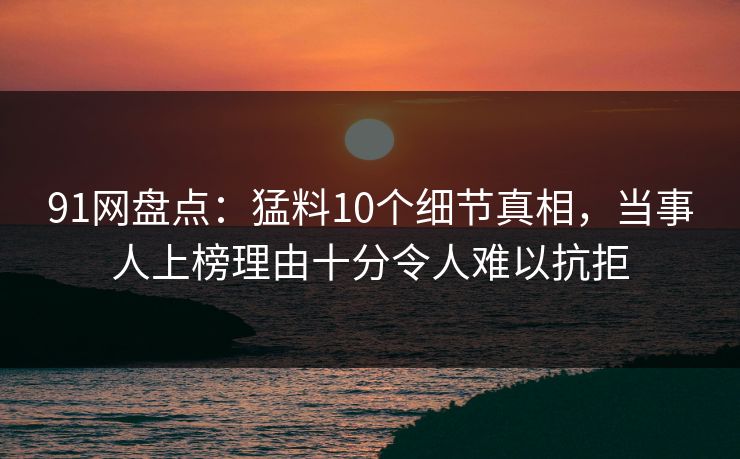 91网盘点：猛料10个细节真相，当事人上榜理由十分令人难以抗拒