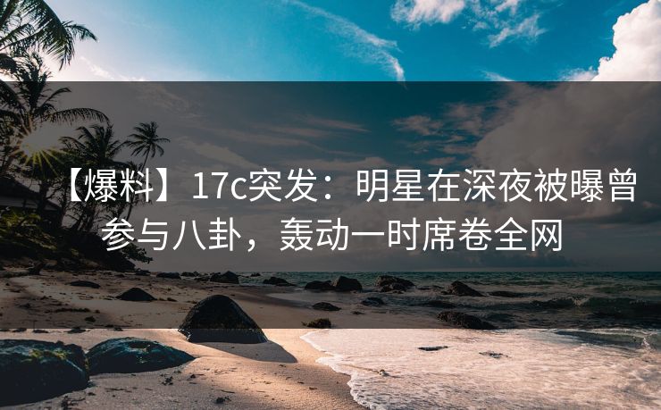 【爆料】17c突发：明星在深夜被曝曾参与八卦，轰动一时席卷全网