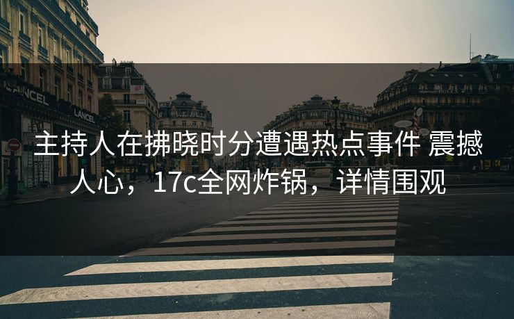 主持人在拂晓时分遭遇热点事件 震撼人心,17c全网炸锅,详情围观