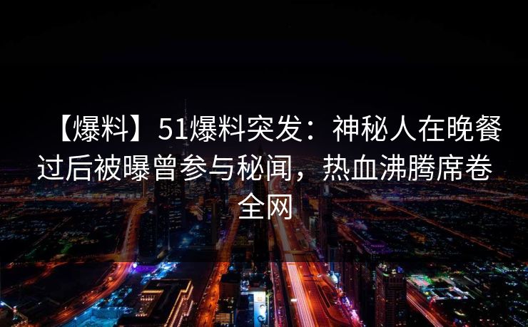 【爆料】51爆料突发：神秘人在晚餐过后被曝曾参与秘闻，热血沸腾席卷全网