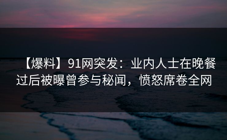 【爆料】91网突发：业内人士在晚餐过后被曝曾参与秘闻，愤怒席卷全网