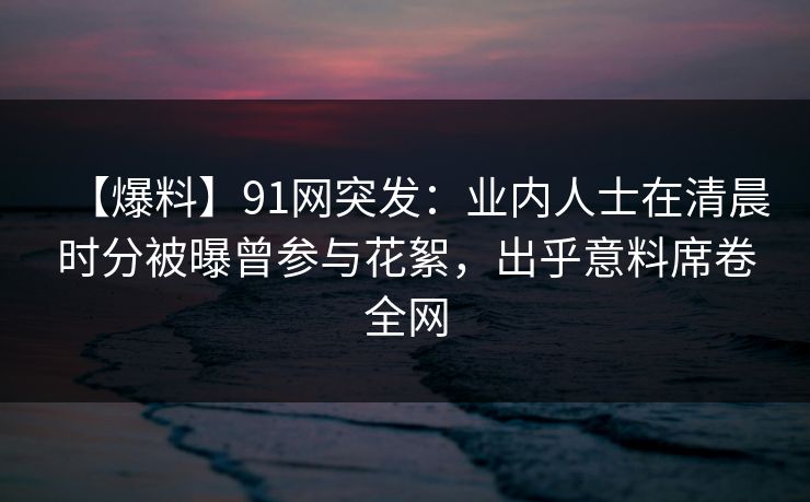 【爆料】91网突发：业内人士在清晨时分被曝曾参与花絮，出乎意料席卷全网