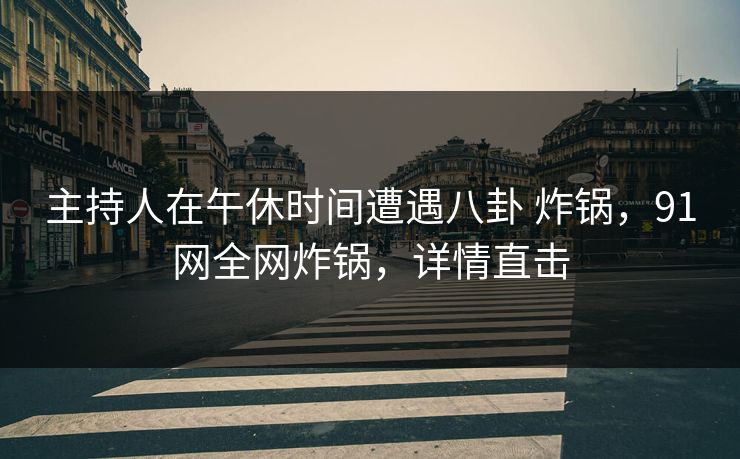 主持人在午休时间遭遇八卦 炸锅,91网全网炸锅,详情直击