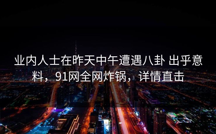 业内人士在昨天中午遭遇八卦 出乎意料，91网全网炸锅，详情直击